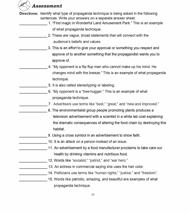 Assessment 
Directions: Identify what type of propaganda technique is being asked in the following 
sentences. Write your answers on a separate answer sheet. 
_1. 'Find magic in Wonderful Land Amusement Park.” This is an example 
of what propaganda technique. 
_2. These are vague, broad statements that will connect with the 
audience's beliefs and values. 
_3. This is an effort to give your approval or something you respect and 
approve of to another something that the propagandist wants you to 
approve of. 
_4. “My opponent is a flip flop man who cannot make up his mind. He 
changes mind with the breeze." This is an example of what propaganda 
technique. 
_5. It is also called stereotyping or labeling. 
_6. “My opponent is a “tree-hugger.” This is an example of what 
propaganda technique. 
_7. Advertisers use terms like “best," “great,” and “new and improved.” 
_8. The environmentalist group people promoting plants produces a 
television advertisement with a scientist in a white lab coat explaining 
the dramatic consequences of altering the food chain by destroying this 
habitat. 
_9. Using a cross symbol in an advertisement to show faith. 
_10. It is an attack on a person instead of an issue 
_11. An advertisement by a food manufacturer proclaims to take care our 
health by drinking vitamins and nutritious food. 
_12. Words like “socialist,” “patriot,” and “war hero.” 
_13. An actress in commercial saying she uses the hair color. 
_14. Politicians use terms like “human rights,” “justice,” and “freedom”. 
_15. Words like patriotic, amazing, and beautiful are examples of what 
propaganda technique 
11