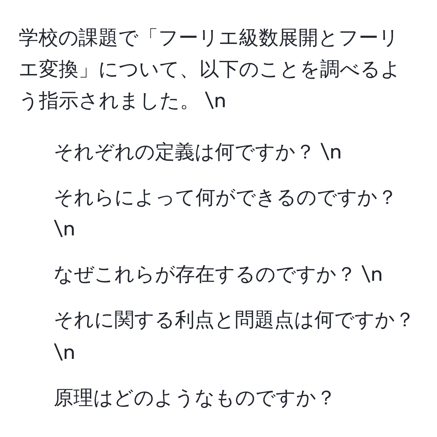 学校の課題で「フーリエ級数展開とフーリエ変換」について、以下のことを調べるよう指示されました。 n
1. それぞれの定義は何ですか？ n
2. それらによって何ができるのですか？ n
3. なぜこれらが存在するのですか？ n
4. それに関する利点と問題点は何ですか？ n
5. 原理はどのようなものですか？