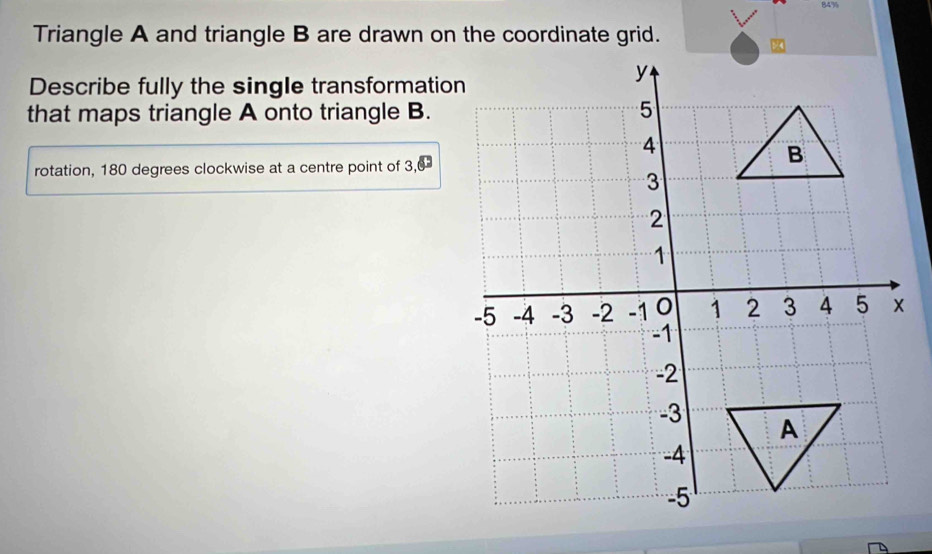 84% 
Triangle A and triangle B are drawn on the coordinate grid. 
Describe fully the single transformation 
that maps triangle A onto triangle B. 
rotation, 180 degrees clockwise at a centre point of 3, 0