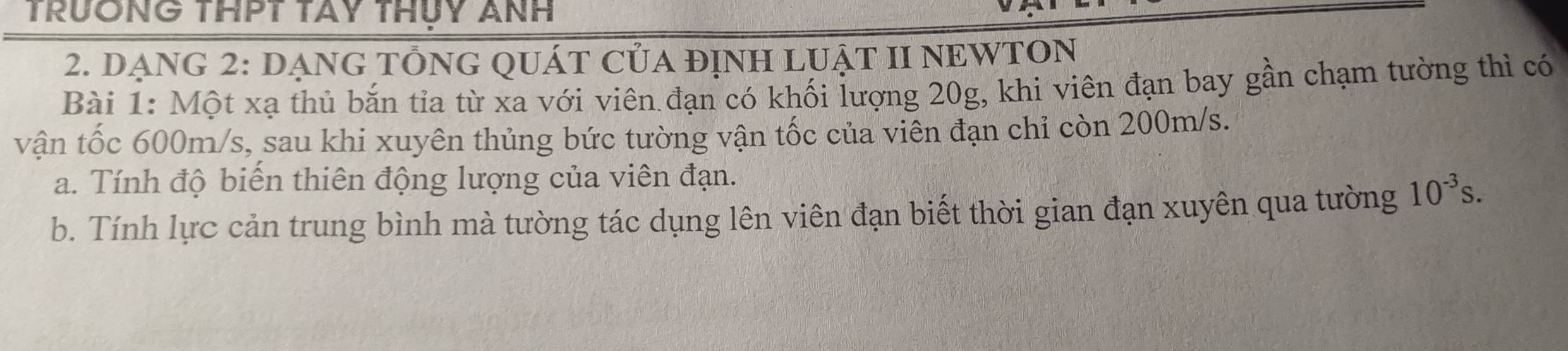 TRƯÔNG THPT TAY THUY ANH 
2. DẠNG 2: DẠNG TÔNG QUÁT CủA đỊNH LUẬT II NEWTON 
Bài 1: Một xạ thủ bắn tỉa từ xa với viên đạn có khối lượng 20g, khi viên đạn bay gần chạm tường thì có 
vận tốc 600m/s, sau khi xuyên thủng bức tường vận tốc của viên đạn chỉ còn 200m/s. 
a. Tính độ biến thiên động lượng của viên đạn. 
b. Tính lực cản trung bình mà tường tác dụng lên viên đạn biết thời gian đạn xuyên qua tường 10^(-3)s.