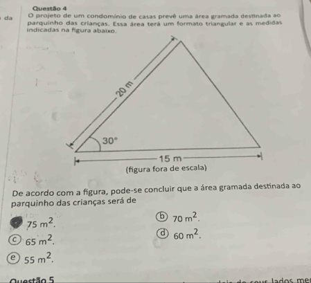 projeto de um condomínio de casas prevê uma área gramada destinada ao
da parquinho das crianças. Essa área terá um formato triangular e as medidas
De acordo com a figura, pode-se concluir que a área gramada destinada ao
parquinho das crianças será de
5 70m^2.
75m^2.
d 60m^2.
C 65m^2.
e 55m^2.
Questão 5