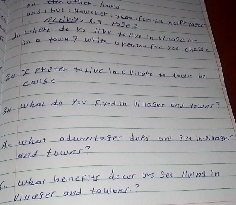 on te other hand 
ond, but cHowever, there, For, the newer theco 
Activity his pase3 
In where do yo live to live in vinase or 
in a town? white a reason for you choisc 
2u I preter to Live in a villose to town be 
coUsc 
31 what do you Find in villages and towns? 
4. what aduantages does are set invillager 
and towns? 
C. What benefits docer are get living in 
villoger and tawons. ?