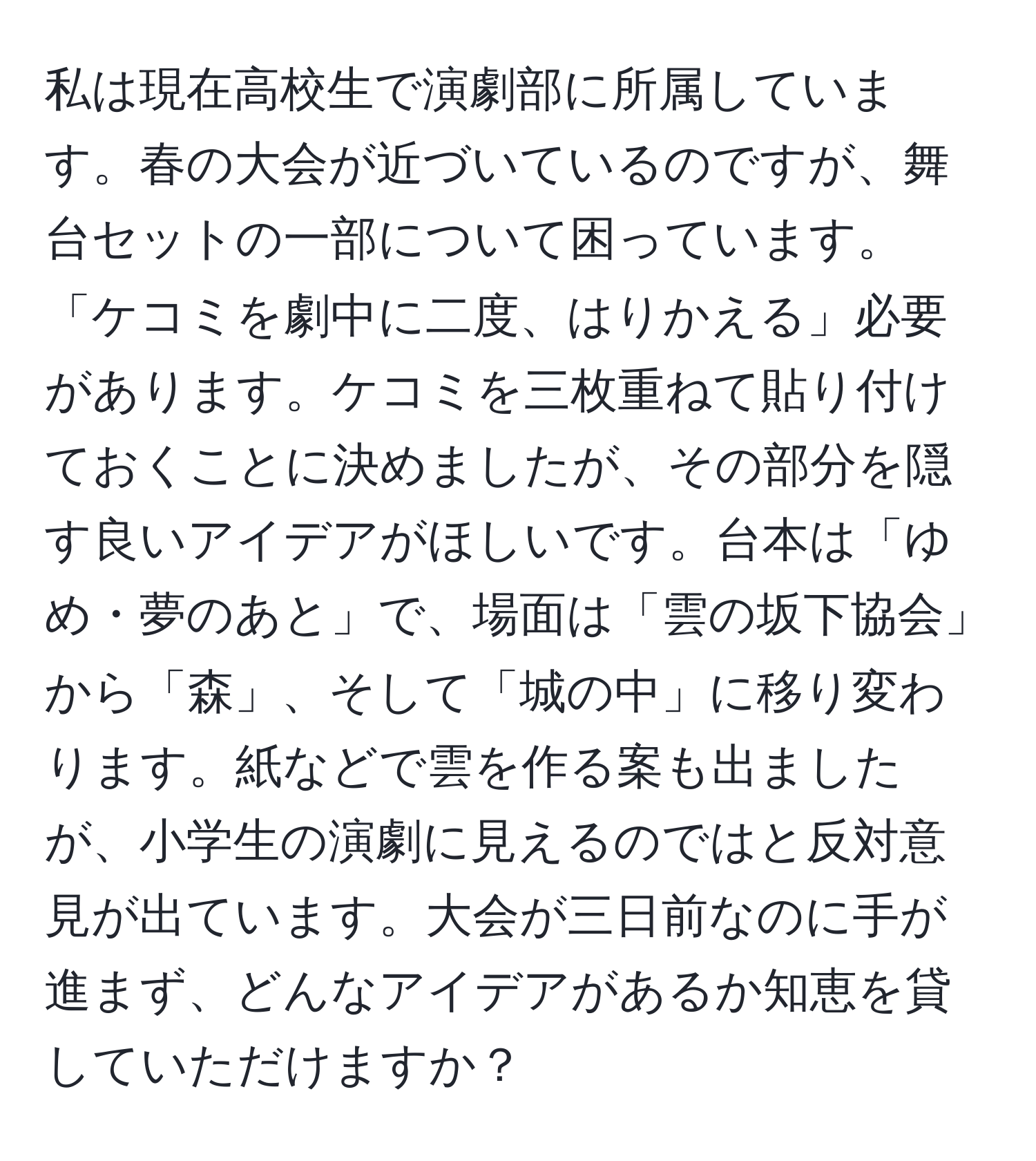 私は現在高校生で演劇部に所属しています。春の大会が近づいているのですが、舞台セットの一部について困っています。「ケコミを劇中に二度、はりかえる」必要があります。ケコミを三枚重ねて貼り付けておくことに決めましたが、その部分を隠す良いアイデアがほしいです。台本は「ゆめ・夢のあと」で、場面は「雲の坂下協会」から「森」、そして「城の中」に移り変わります。紙などで雲を作る案も出ましたが、小学生の演劇に見えるのではと反対意見が出ています。大会が三日前なのに手が進まず、どんなアイデアがあるか知恵を貸していただけますか？