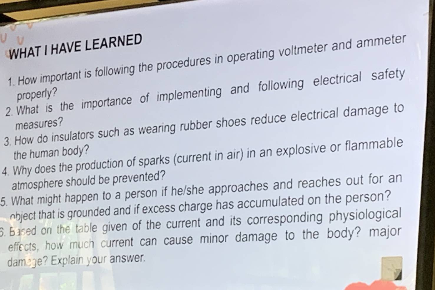 WHAT I HAVE LEARNED 
1. How important is following the procedures in operating voltmeter and ammeter 
2. What is the importance of implementing and following electrical safety 
properly? 
measures? 
3. How do insulators such as wearing rubber shoes reduce electrical damage to 
the human body? 
4. Why does the production of sparks (current in air) in an explosive or flammable 
atmosphere should be prevented? 
5. What might happen to a person if he/she approaches and reaches out for an 
object that is grounded and if excess charge has accumulated on the person? 
6. Based on the table given of the current and its corresponding physiological 
effects, how much current can cause minor damage to the body? major 
damage? Explain your answer.