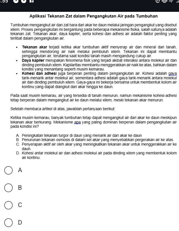 Aplikasi Tekanan Zat dalam Pengangkutan Air pada Tumbuhan
Tumbuhan mengangkut air dan zat hara dari akar ke daun melalui jaringan pengangkut yang disebut
xilem. Proses pengangkutan ini bergantung pada beberapa mekanisme fisika, salah satunya adalah
tekanan zat. Tekanan akar, daya kapiler, serta kohesi dan adhesi air adalah faktor penting yang
terlibat dalam pengangkutan air.
Tekanan akar terjadi ketika akar tumbuhan aktif menyerap air dan mineral dari tanah,
sehingga mendorong air naik melalui pembuluh xilem. Tekanan ini dapat membantu
pengangkutan air, terutama saat kondisi tanah masih mengandung cukup air.
Daya kapiler merupakan fenomena fisik yang terjadi akibat interaksi antara molekul air dan
dinding pembuluh xilem. Kapilaritas membantu menggerakkan air naik ke atas, bahkan dalam
kondisi yang menantang seperti musim kemarau.
Kohesi dan adhesi juga berperan penting dalam pengangkutan air. Kohesi adalah gaya
tarik-menarik antar molekul air, sementara adhesi adalah gaya tarik-menarik antara molekul
air dan dinding pembuluh xilem. Gaya-gaya ini bekerja bersama untuk membentuk kolom air
kontinu yang dapat diangkut dari akar hingga ke daun.
Pada saat musim kemarau, air yang tersedia di tanah menurun, namun mekanisme kohesi-adhesi
tetap berperan dalam mengangkut air ke daun melalui xilem, meski tekanan akar menurun.
Setelah membaca artikel di atas, jawablah pertanyaan berikut:
Ketika musim kemarau, banyak tumbuhan tetap dapat mengangkut air dari akar ke daun meskipun
tekanan akar berkurang. Mekanisme apa yang paling dominan berperan dalam pengangkutan air
pada kondisi ini?
A. Peningkatan tekanan turgor di daun yang menarik air dari akar ke daun
B. Penurunan tekanan osmosis di dalam sel akar yang menyebabkan pergerakan air ke atas.
C. Penyerapan aktif air oleh akar yang meningkatkan tekanan akar untuk menggerakkan air ke
daun.
D. Kohesi antar molekul air dan adhesi molekul air pada dinding xilem yang membentuk kolom
air kontinu.
A
B
C
D