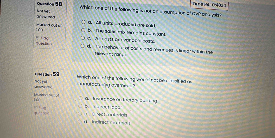 Time left 0:40:14 
Question 58 Which one of the following is not an assumption of CVP analysis?
Not yet
answered
Marked out of
a. All units produced are sold.
1.00
b. The sales mix remains constant.
Flag
c. All costs are variable costs.
question d. The behavior of costs and revenues is linear within the
relevant range.
Question 59 Which one of the following would not be classified as
Not yet
answered manufacturing overhead?
Marked out of a. Insurance on factory building
1.00
Y Flag
b. Indirect labor
question c. Direct materials
d. Indirect materials