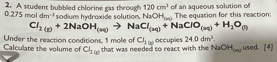 A student bubbled chlorine gas through 120cm^3 of an aqueous solution of
0.275moldm^(-3) sodium hydroxide solution, NaOH_(aq) The equation for this reaction:
Cl_2(g)+2NaOH_(aq)to NaCl_(aq)+NaClO_(aq)+H_2O_(l)
Under the reaction conditions, 1 mole of Cl_2(g) occupies 24.0dm^3. 
Calculate the volume of Cl_2(g) that was needed to react with the NaOH_(aq) used. [4]