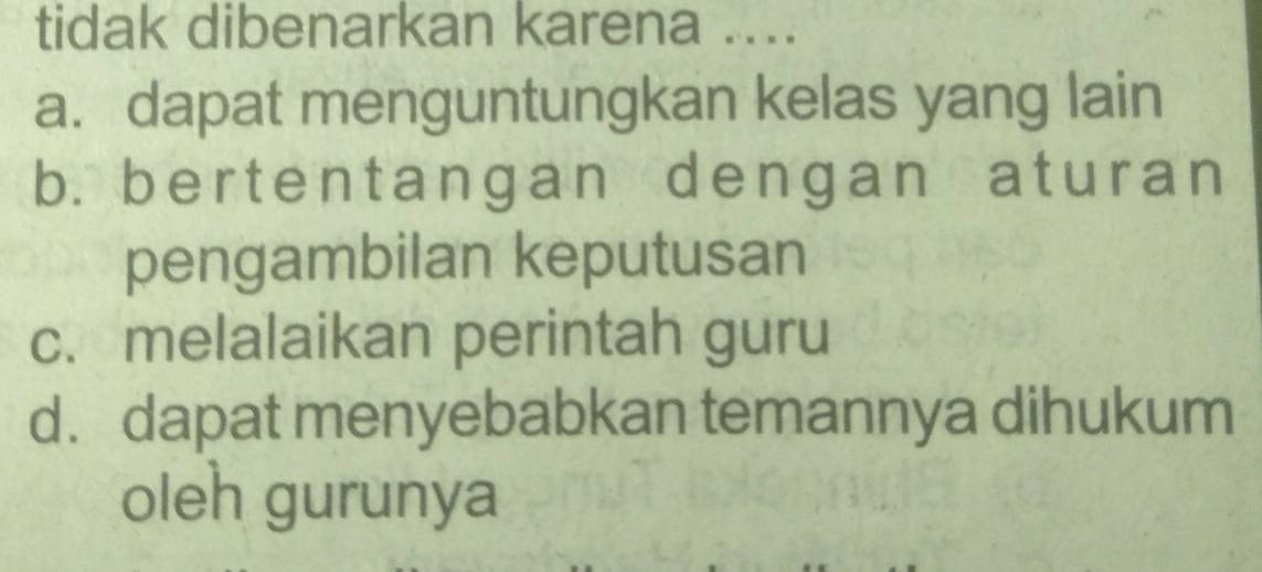 tidak dibenarkan karena ....
a. dapat menguntungkan kelas yang lain
b. bertentangan dengan aturan
pengambilan keputusan
c. melalaikan perintah guru
d. dapat menyebabkan temannya dihukum
oleh gurunya