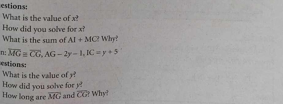 estions: 
What is the value of x? 
How did you solve for x? 
What is the sum of AI+MC ? Why? 
n: overline MG≌ overline CG, AG-2y-1, IC=y+5
estions: 
What is the value of y? 
How did you solve for y? 
How long are overline MG and overline CG ? Why?