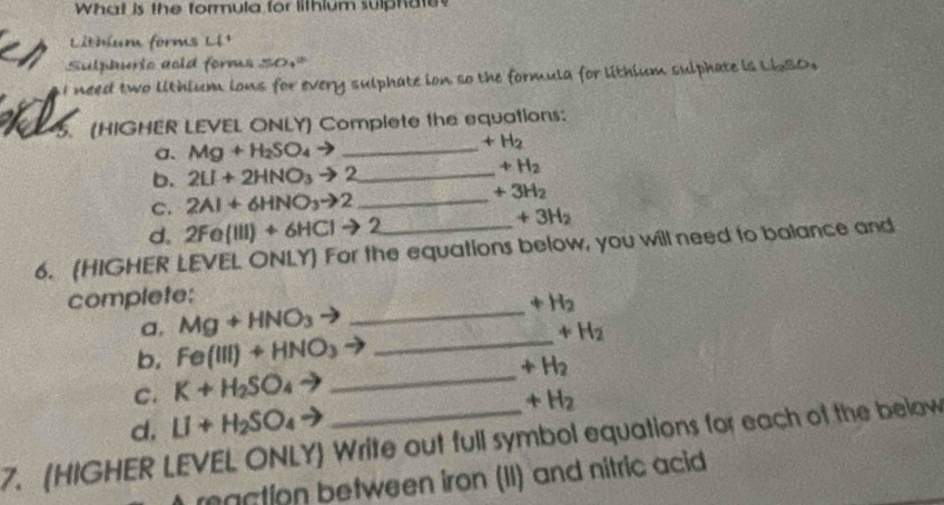 What is the formula for lithium sulphate 
Litbum forms Lê¹ 
Sulphuric aold forms 50.= 
I need two lithium ions for every sulphate ion so the formula for lithium sulphate is L6SO, 
5. (HIGHER LEVEL ONLY) Complete the equations: 
a. Mg+H_2SO_4to _  +H_2
b. 2LI+2HNO_3to 2 _
+H_2
C. 2Al+6HNO_3to 2 _
+3H_2
d. 2Fe(III)+6HCIto 2
+3H_2
6. (HIGHER LEVEL ONLY) For the equations below, you will need to balance and 
complete: 
a, Mg+HNO_3to _  +H_2
_ +H_2
b. Fe(III)+HNO_3
_ +H_2
C. K+H_2SO_4
d. LI+H_2SO_4^((circ) +H_2)
7. (HIGHER LEVEL ONLY) Write out full symbol equations for each of the below 
raction between iron (II) and nitric acid