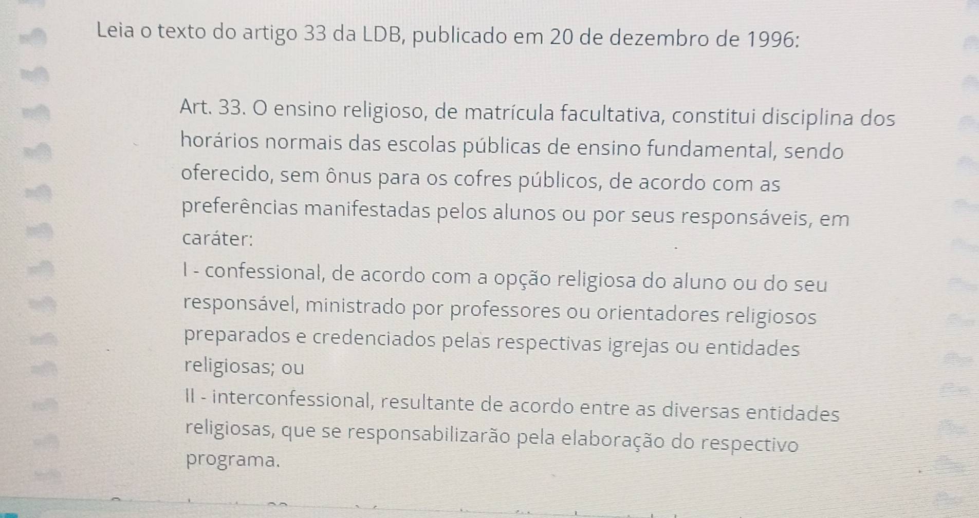 Leia o texto do artigo 33 da LDB, publicado em 20 de dezembro de 1996:
Art. 33. O ensino religioso, de matrícula facultativa, constitui disciplina dos
horários normais das escolas públicas de ensino fundamental, sendo
oferecido, sem ônus para os cofres públicos, de acordo com as
preferências manifestadas pelos alunos ou por seus responsáveis, em
caráter:
I - confessional, de acordo com a opção religiosa do aluno ou do seu
responsável, ministrado por professores ou orientadores religiosos
preparados e credenciados pelas respectivas igrejas ou entidades
religiosas; ou
II - interconfessional, resultante de acordo entre as diversas entidades
religiosas, que se responsabilizarão pela elaboração do respectivo
programa.