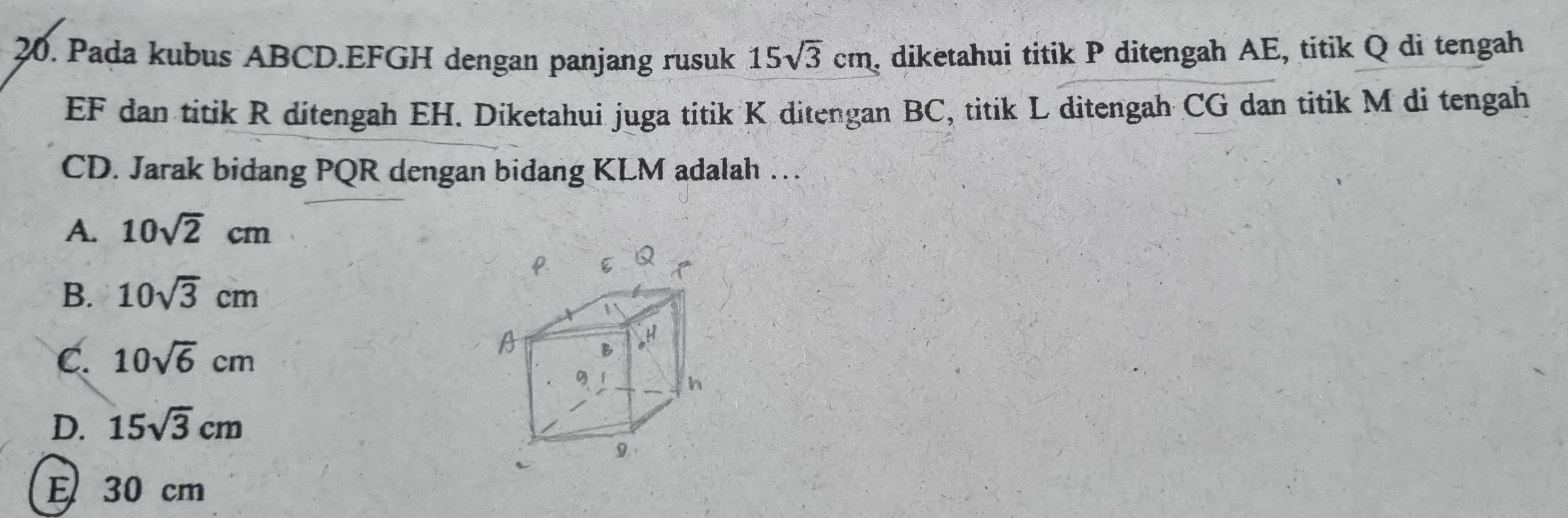 Pada kubus ABCD. EFGH dengan panjang rusuk 15sqrt(3)cm , diketahui titik P ditengah AE, titik Q di tengah
EF dan titik R ditengah EH. Diketahui juga titik K ditengan BC, titik L ditengah CG dan titik M di tengah
CD. Jarak bidang PQR dengan bidang KLM adalah …
A. 10sqrt(2)cm
B. 10sqrt(3)cm
C. 10sqrt(6)cm
A
h
D. 15sqrt(3)cm
9
E 30 cm