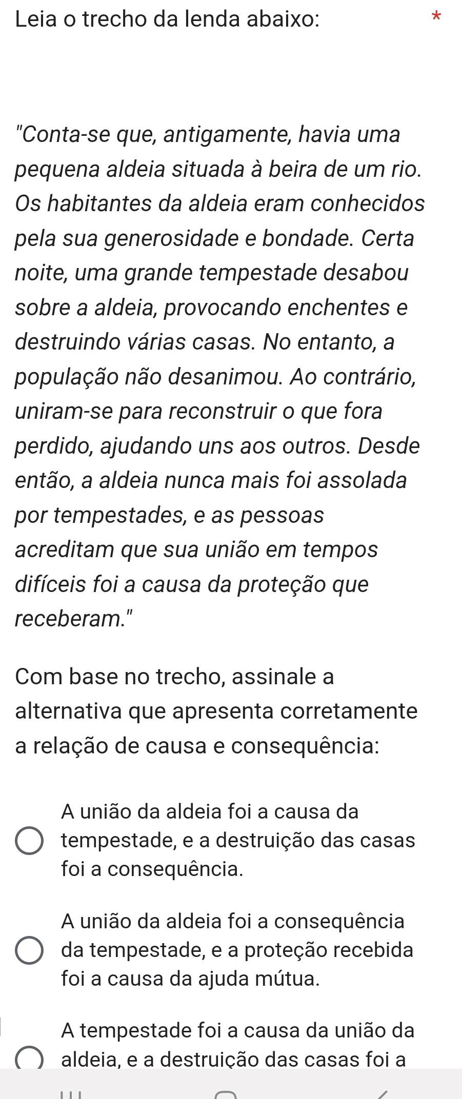 Leia o trecho da lenda abaixo:
*
"Conta-se que, antigamente, havia uma
pequena aldeia situada à beira de um rio.
Os habitantes da aldeia eram conhecidos
pela sua generosidade e bondade. Certa
noite, uma grande tempestade desabou
sobre a aldeia, provocando enchentes e
destruindo várias casas. No entanto, a
população não desanimou. Ao contrário,
uniram-se para reconstruir o que fora
perdido, ajudando uns aos outros. Desde
então, a aldeia nunca mais foi assolada
por tempestades, e as pessoas
acreditam que sua união em tempos
difíceis foi a causa da proteção que
receberam."
Com base no trecho, assinale a
alternativa que apresenta corretamente
a relação de causa e consequência:
A união da aldeia foi a causa da
tempestade, e a destruição das casas
foi a consequência.
A união da aldeia foi a consequência
da tempestade, e a proteção recebida
foi a causa da ajuda mútua.
A tempestade foi a causa da união da
aldeia, e a destruição das casas foi a