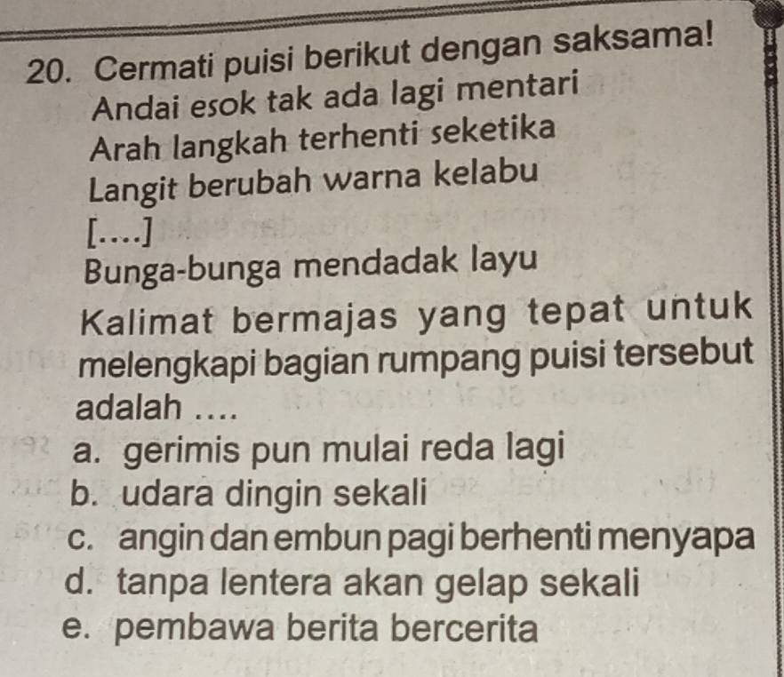 Cermati puisi berikut dengan saksama!
Andai esok tak ada lagi mentari
Arah langkah terhenti seketika
Langit berubah warna kelabu
[…]
Bunga-bunga mendadak layu
Kalimat bermajas yang tepat untuk
melengkapi bagian rumpang puisi tersebut
adalah ….
a. gerimis pun mulai reda lagi
b. udara dingin sekali
c. angin dan embun pagi berhenti menyapa
d. tanpa lentera akan gelap sekali
e. pembawa berita bercerita