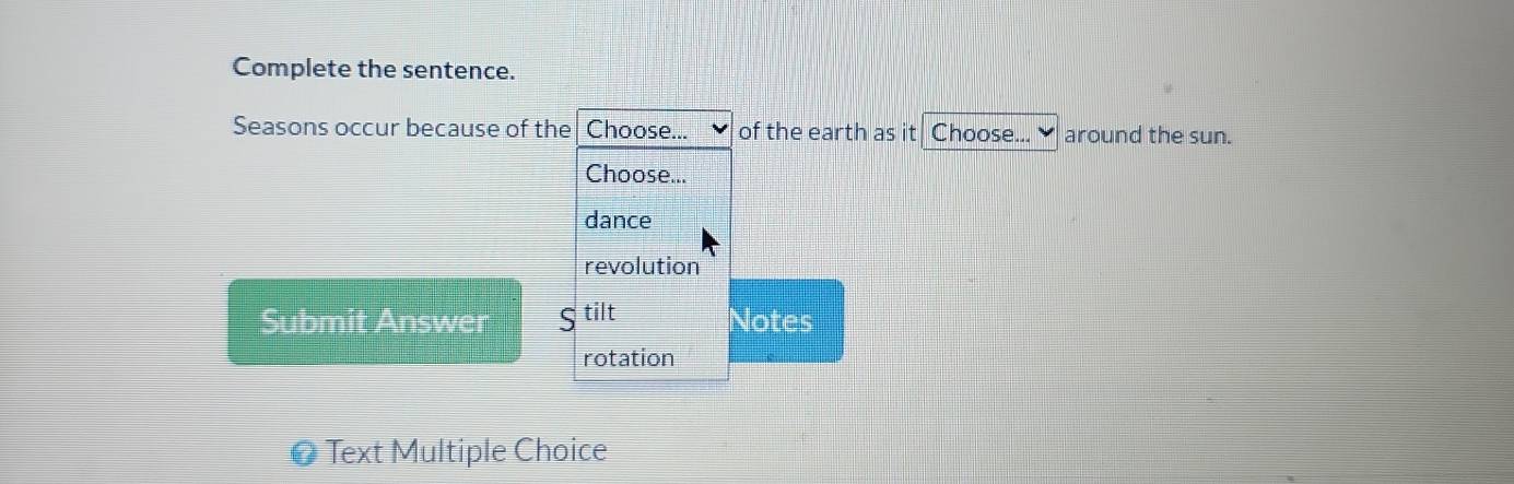 Complete the sentence.
Seasons occur because of the Choose... of the earth as it Choose... around the sun.
Choose...
dance
revolution
Submit Answer ς tilt Notes
rotation
# Text Multiple Choice