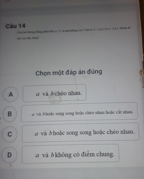 Cho hai đường thắng phân biệt σ , δ và mật phẳng (α). Giá sứ aparallel (a) và b//(a) Mệnh đề
nio sau dày dùng?
Chọn một đáp án đúng
A a và 6 chéo nhau.
B à và b hoặc song song hoặc chéo nhau hoặc cắt nhau.
C a và b hoặc song song hoặc chéo nhau.
D và b không có điểm chung.