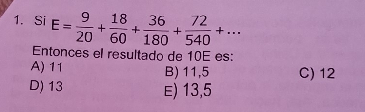 Si E= 9/20 + 18/60 + 36/180 + 72/540 +... 
Entonces el resultado de 10E es:
A) 11 B) 11,5 C) 12
D) 13
E) 13,5