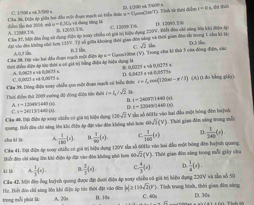 D. 1/200 và 7/600 s.
C. 1/500 s và 3/500 s.
Câu 36. Điện áp giữa hai đầu một đoạn mạch có biểu thức u=U_0cos (2π t/T). Tính từ thời điểm t=0s ,, thì thời
điểm lần thứ 2016 mà u=0,5U_0 và đang tăng là
A. 12089.T/6. B. 12055.T/6. C. 12059.T/6. D. 12095.T/6
Câu 37. Một đèn ống sử dụng điện áp xoay chiều có giá trị hiệu dụng 220V. Biết đèn chỉ sáng lên khi điện áp
đặt vào đèn không nhỏ hơn 155V. Tỷ số giữa khoảng thời gian đèn sáng và thời gian đèn tắt trong 1 chu kì là:
A.0,5 lần. B.2 lần. C. sqrt(2)lan. D.3 lần.
Câu 38. Đặt vào hai đầu đoạn mạch một điện áp u=U_0cos 100π t (V). Trong chu kì thứ 3 của dòng điện, các
thời điểm điện áp tức thời u có giá trị bằng điện áp hiệu dụng là
A. 0,0625 s và 0,0675 s. B. 0,0225 s và 0,0275 s.
C. 0,0025 s và 0,0075 s. D. 0,0425 s và 0,0575s
Câu 39. Dòng điện xoay chiều qua một đoạn mạch có biểu thức i=I_0cos (120π t-π /3) (A) (t đo bằng giây).
Thời điểm thứ 2009 cường độ dòng điện tức thời i=I_0/sqrt(2) là:
B. t=24097/1440(s).
A. t=12049/1440 (s)
D. t=22049/1440(s).
C. t=24113/1440(s).
Câu 40. Đặt điện áp xoay chiều có giá trị hiệu dụng 120sqrt(2)V tần số 60Hz vào hai đầu một bóng đèn huỳnh
quang. Biết đèn chỉ sáng lên khi điện áp đặt vào đèn không nhỏ hơn 60sqrt(2)(V). Thời gian đèn sáng trong mỗi
chu kì là:  1/180 (s). B.  1/90 (s).
A
C.  1/160 (s)
D.  1/240 (s).
Câu 41. Đặt điện áp xoay chiều có giá trị hiệu dụng 120V tần số 60Hz vào hai đầu một bóng đèn huỳnh quang.
Biết đèn chiỉ sáng lên khi điện áp đặt vào đèn không nhỏ hơn 60sqrt(2)(V). Thời gian đèn sáng trong mỗi giây chu
B.
kì là A.  1/3 (s).  2/3 (s).
C  4/3 (s)
D.  1/4 (s).
Câu 42. Một đèn ống huỳnh quang được đặt dưới điện áp xoay chiều có giá trị hiệu dụng 220V và tần số 50
Hz. Biết đèn chỉ sáng lên khi điện áp tức thời đặt vào đèn |u|≥ 110sqrt(2)(V). Tính trung bình, thời gian đèn sáng
trong mỗi phút là: A. 20s B. 10s C. 40s
D. 30s
sqrt(2) 100xt(7)(A) t(c) Tính từ
