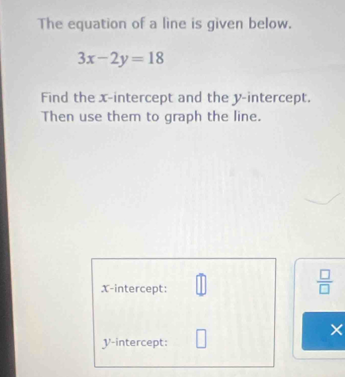 The equation of a line is given below.
3x-2y=18
Find the x-intercept and the y-intercept. 
Then use them to graph the line. 
X-intercept: 
 □ /□   
×
V -intercept: