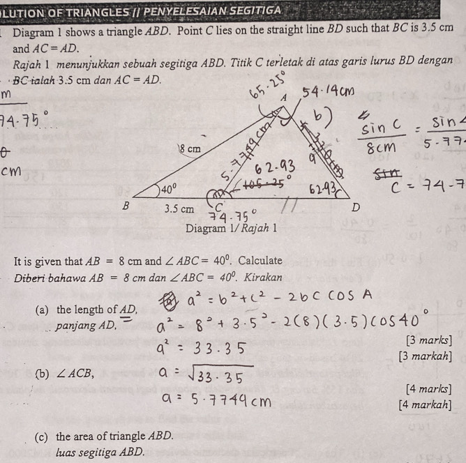 OLUTION OF TRIANGLES // PENYELESAIAN SEGITIGA 
Diagram 1 shows a triangle ABD. Point C lies on the straight line BD such that BC is 3.5 cm
and AC=AD.
Rajah 1 menunjukkan sebuah segitiga ABD. Titik C terletak di atas garis lurus BD dengan
· BC ialah 3.5 cm dan AC=AD.
Diagram 1/ Řajah 1
It is given that AB=8cm and ∠ ABC=40°. Calculate
Diberi bahawa AB=8cm dan ∠ ABC=40°.Kirakan
(a) the length of AD,
panjang AD
[3 marks]
[3 markah]
(b) ∠ ACB,
[4 marks]
[4 markah]
(c) the area of triangle ABD.
luas segitiga ABD.