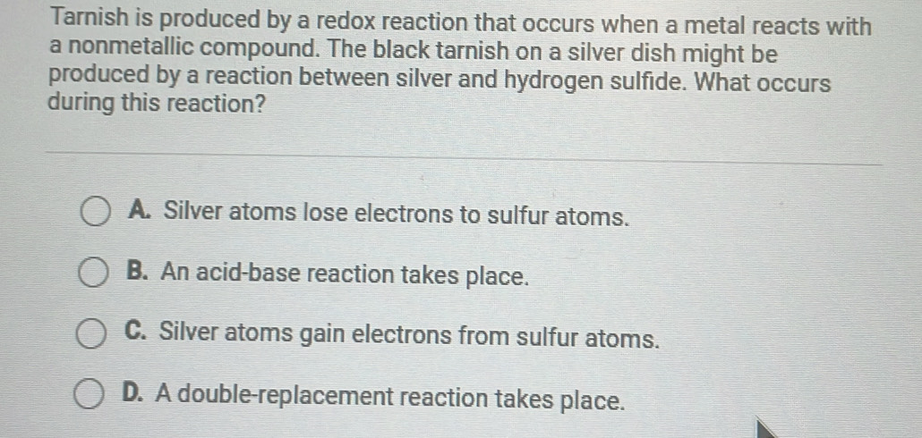 Tarnish is produced by a redox reaction that occurs when a metal reacts with
a nonmetallic compound. The black tarnish on a silver dish might be
produced by a reaction between silver and hydrogen sulfide. What occurs
during this reaction?
A. Silver atoms lose electrons to sulfur atoms.
B. An acid-base reaction takes place.
C. Silver atoms gain electrons from sulfur atoms.
D. A double-replacement reaction takes place.