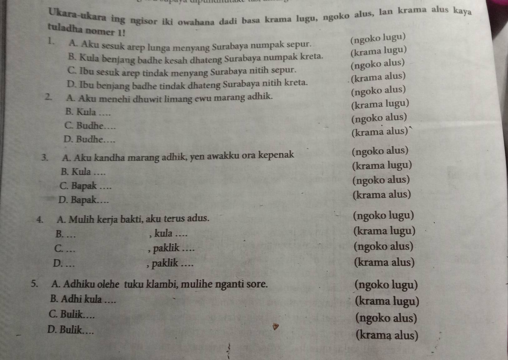 Ukara-ukara ing ngisor iki owahana dadi basa krama lugu, ngoko alus, lan krama alus kaya
tuladha nomer 1!
1. A. Aku sesuk arep lunga menyang Surabaya numpak sepur.
(ngoko lugu)
B. Kula benjang badhe kesah dhateng Surabaya numpak kreta. (krama lugu)
C. Ibu sesuk arep tindak menyang Surabaya nitih sepur.
(ngoko alus)
D. Ibu benjang badhe tindak dhateng Surabaya nitih kreta.
(krama alus)
2. A. Aku menehi dhuwit limang ewu marang adhik.
(ngoko alus)
B. Kula …
(krama lugu)
C. Budhe….
(ngoko alus)
D. Budhe….
(krama alus)`
3. A. Aku kandha marang adhik, yen awakku ora kepenak (ngoko alus)
B. Kula … (krama lugu)
C. Bapak …_ (ngoko alus)
D. Bapak… (krama alus)
4. A. Mulih kerja bakti, aku terus adus. (ngoko lugu)
B. … , kula _.... (krama lugu)
C. …_ , paklik .:.. (ngoko alus)
D. … , paklik .... (krama alus)
5. A. Adhiku olehe tuku klambi, mulihe nganti sore. (ngoko lugu)
B. Adhi kula … (krama lugu)
C. Bulik… (ngoko alus)
D. Bulik……
(kramą alus)