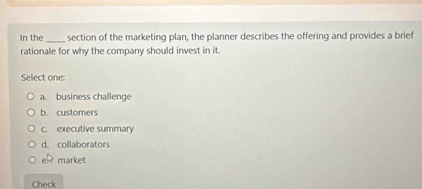 In the_ section of the marketing plan, the planner describes the offering and provides a brief
rationale for why the company should invest in it.
Select one:
a. business challenge
b. customers
c executive summary
d. collaborators
e market
Check