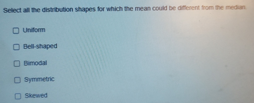Select all the distribution shapes for which the mean could be different from the median.
Uniform
Bell-shaped
Bimodal
Symmetric
Skewed