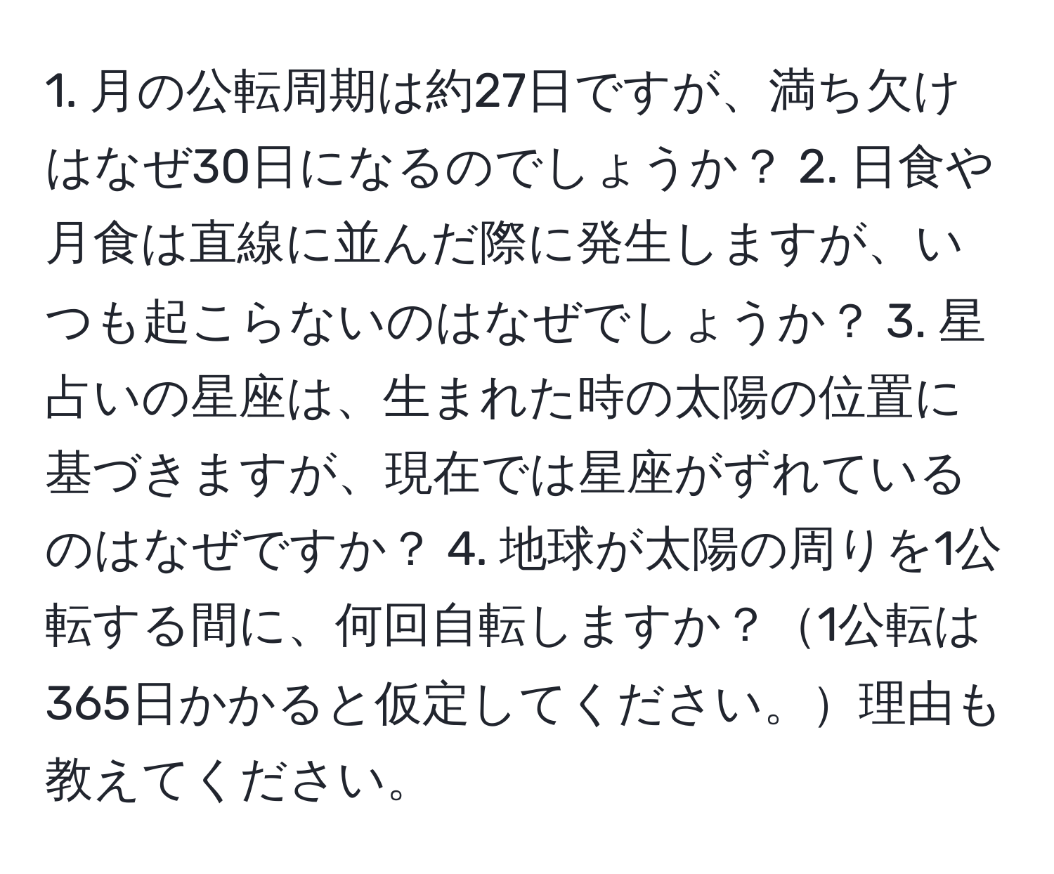 月の公転周期は約27日ですが、満ち欠けはなぜ30日になるのでしょうか？ 2. 日食や月食は直線に並んだ際に発生しますが、いつも起こらないのはなぜでしょうか？ 3. 星占いの星座は、生まれた時の太陽の位置に基づきますが、現在では星座がずれているのはなぜですか？ 4. 地球が太陽の周りを1公転する間に、何回自転しますか？1公転は365日かかると仮定してください。理由も教えてください。