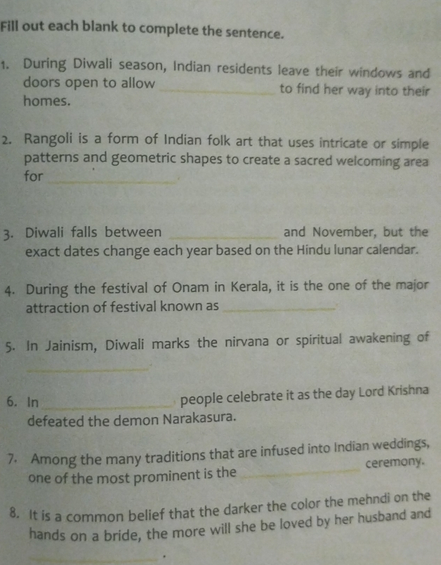 Fill out each blank to complete the sentence. 
1. During Diwali season, Indian residents leave their windows and 
doors open to allow _to find her way into their 
homes. 
2. Rangoli is a form of Indian folk art that uses intricate or simple 
patterns and geometric shapes to create a sacred welcoming area 
for_ 
3. Diwali falls between _and November, but the 
exact dates change each year based on the Hindu lunar calendar. 
4. During the festival of Onam in Kerala, it is the one of the major 
attraction of festival known as_ 
5. In Jainism, Diwali marks the nirvana or spiritual awakening of 
_ 
6. In_ 
people celebrate it as the day Lord Krishna 
defeated the demon Narakasura. 
7. Among the many traditions that are infused into Indian weddings, 
one of the most prominent is the _ceremony. 
8. It is a common belief that the darker the color the mehndi on the 
hands on a bride, the more will she be loved by her husband and 
_ 
_.