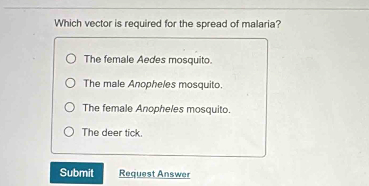 Which vector is required for the spread of malaria?
The female Aedes mosquito.
The male Anopheles mosquito.
The female Anopheles mosquito.
The deer tick.
Submit Request Answer