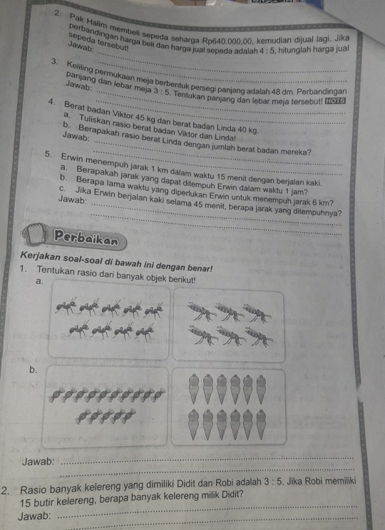 Pak Halim membeli sepeda seharga Ro640.000.00. kemudian dijual lagi. Jika 
_ 
perbandingan harga beii dan harga jual sepeda adalah 4:5 , hitunglah harga jual 
sepeda tersebut! 
Jawab: 
3. Keliling permukaan meja berbentuk persegi panjang adalah 48 dm. Perbandinqar 
panjang dan lebar meja 
Jawab _ 3:5. Tentukan panjang dan lebar meja tersebut! [OTS 
4. Berat badan Viktor 45 kg dan berat badan Linda 40 kg. 
a. Tuliskan rasio berat badan Viktor dan Linda! 
_ 
Jawab: b. Berapakah rasio berat Linda dengan jumlah berat badan mereka? 
5. Erwin menempuh jarak 1 km dalam waktu 15 menit dengan berjaian kaki. 
a. Berapakah jarak yang dapat ditempuh Erwin dalam waktu 1 jam? 
b. Berapa lama waktu yang diperlukan Erwin untuk menempuh jarak 6 km? 
Jawab: 
_ 
c. Jika Erwin berjalan kaki selama 45 menit, berapa jarak yang ditempuhnya? 
Perbaikan 
Kerjakan soal-soal di bawah ini dengan benar! 
1. Tentukan rasio dari banyak objek berikut! 
a. 
b. 
_ 
_ 
Jawab: 
2. Rasio banyak kelereng yang dimiliki Didit dan Robi adalah 3:5. Jika Robi memiliki
15 butir kelereng, berapa banyak kelereng milik Didit? 
Jawab:_ 
_