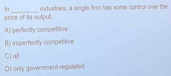 In_ industries, a single firm has some control over the
price of its output.
A) perfectly competitive
B) imperfectly competitive
C) all
D) only government-regulated