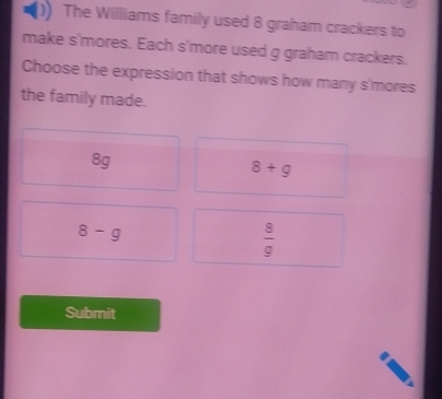 The Williams family used 8 graham crackers to
make s'mores. Each s'more used g graham crackers.
Choose the expression that shows how many s'mores
the family made.
8g
8+g
8-g
 8/9 
Submit