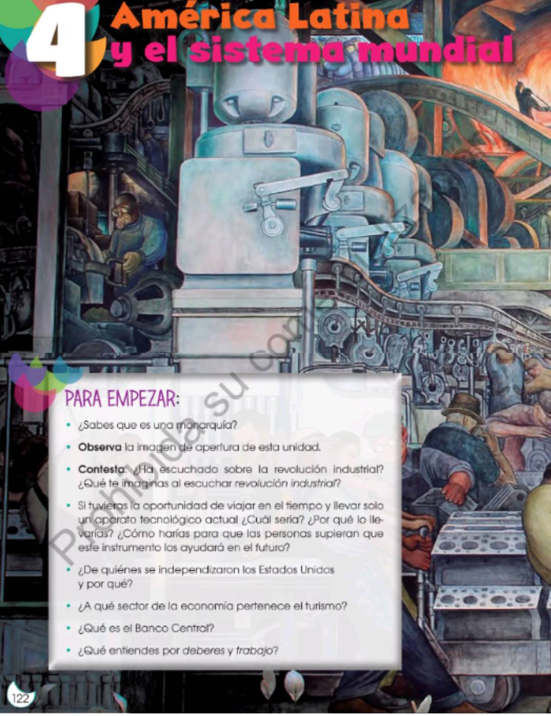 PARA EMPEZAR: 
¿Sabes que es una monarquía? 
Observa la imagen de apertura de esta unidad. 
Contesta: ¿Ha escuchado sobre la revolución industrial? 
¿Qué te imaginas al escuchar revolución industrial? 
Si tuvieras la oportunidad de viajar en el tiempo y Ilevar sollo 
un aparato tecnológico actual ¿Cuál sería? ¿Por qué lo Ile- 
varías? ¿Cómo harías para que las personas supieran que 
este instrumento los ayudará en el futuro? 
¿De quiénes se independizaron los Estados Unidos 
y por qué? 
¿A qué sector de la economía pertenece el turismo? 
¿Qué es el Banco Central? 
¿Qué entiendes por deberes y trabajo? 
122