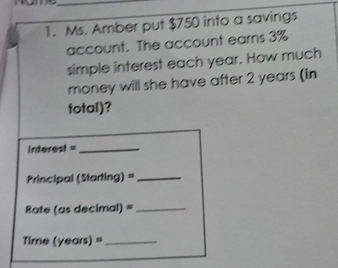 Ms. Amber put $750 into a savings 
account. The account earns 3%
simple interest each year. How much 
money will she have after 2 years (in 
total)?
interest = _ 
Principal (S1 arting)= _ 
Rate (as d ecimal)= _ 
Time (years)= _