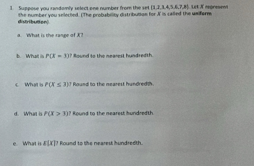 Suppose you randomly select one number from the set (1,2,3,4,5,6,7,8) Let X represent 
the number you selected. (The probability distribution for X is called the uniform 
distribution) 
a. What is the range of X? 
b. What is P(X=3) ? Round to the nearest hundredth. 
c. What is P(X≤ 3) ? Round to the nearest hundredth. 
d. What is P(X>3) ? Round to the nearest hundredth 
e. What is E[X] ? Round to the nearest hundredth.