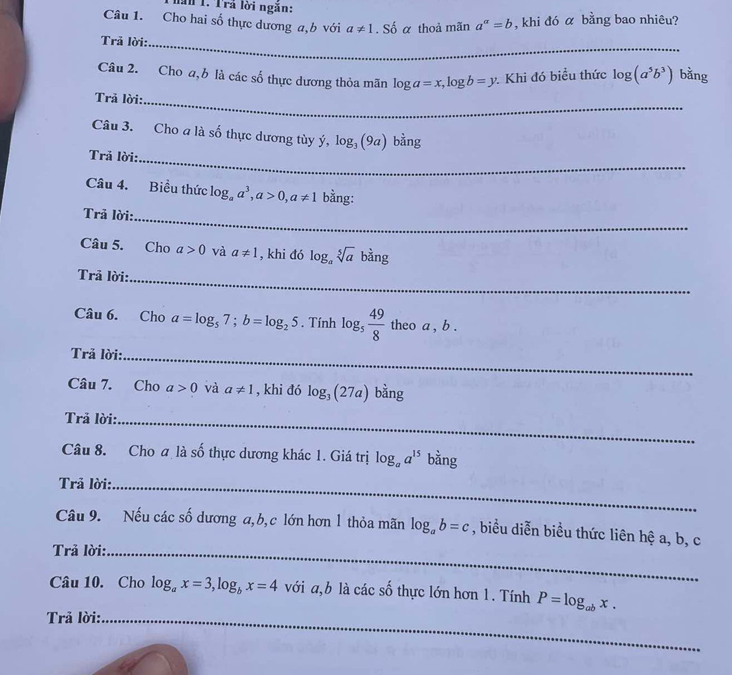 lần 1. Trả lời ngăn: 
Câu 1. Cho hai số thực dương a,b với a!= 1 .Shat O α thoả mãn a^(alpha)=b , khi đó α bằng bao nhiêu? 
Trả lời:_ 
Câu 2. Cho a, b là các số thực dương thỏa mãn log a=x, log b=y. Khi đó biểu thức log (a^5b^3) bằng 
Trả lời:_ 
Câu 3. Cho a là số thực dương tùy ý, log _3(9a) h ang 
Trả lời:_ 
Câu 4. Biểu thức log _aa^3, a>0, a!= 1 bằng: 
Trả lời:_ 
Câu 5. Cho a>0 và a!= 1 , khi đó log _asqrt[5](a)bang
Trả lời:_ 
Câu 6. Cho a=log _57; b=log _25. Tính log _5 49/8  theo a , b. 
Trả lời:_ 
Câu 7. Cho a>0 và a!= 1 , khi đó log _3(27a) bằng 
Trả lời:_ 
Câu 8. Cho a là shat o 6 thực dương khác 1. Giá trị log _aa^(15) bằng 
Trả lời:_ 
Câu 9. Nếu các cwidehat O 6 dương a, b, c lớn hơn 1 thỏa mãn log _ab=c , biểu diễn biều thức liên hệ a, b, c
Trả lời:_ 
Câu 10. Cho log _ax=3, log _bx=4 với a, b là các số thực lớn hơn 1. Tính P=log _abx. 
Trả lời:_