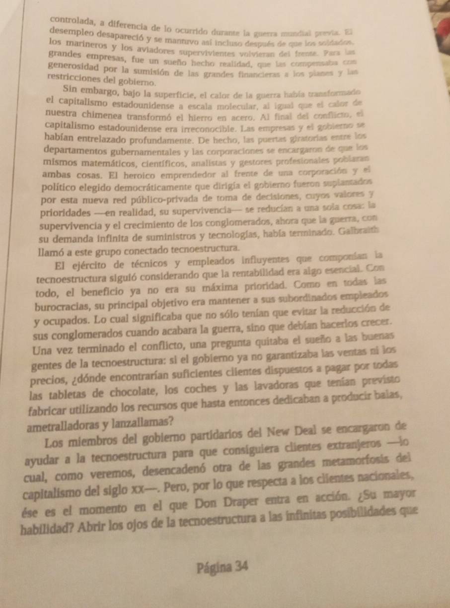 controlada, a diferencia de lo ocurrido durante la guerra mundial prevía. El
desempleo desapareció y se mantuvo así incluso después de que los soldados.
los marineros y los aviadores supervivientes volvieran del frente. Para las
grandes empresas, fue un sueño hecho realidad, que las compentaba com
generosidad por la sumisión de las grandes financieras a los plases y lan
restricciones del gobierno.
Sin embargo, bajo la superficie, el calor de la guerra había transformado
el capitalismo estadounidense a escala molecular, al igual que el calor de
nuestra chimenea transformó el hierro en acero. Al final del conflicto, el
capitalismo estadounidense era irreconocible. Las empresas y el gobierno se
habían entrelazado profundamente. De hecho, las puertas giratorias entre los
departamentos gubernamentales y las corporaciones se encargaron de que los
mismos matemáticos, científicos, analistas y gestores profesionales poblaran
ambas cosas. El heroico emprendedor al frente de una corporación y el
político elegido democráticamente que dirigía el gobierno fueron suplantados
por esta nueva red público-privada de toma de decisiones, cuyos valores y
prioridades —--en realidad, su supervivencia-- se reducían a una sola cosa: la
supervivencía y el crecimiento de los conglomerados, ahora que la guerra, con
su demanda infinita de suministros y tecnologías, había terminado. Galbraith
llamó a este grupo conectado tecnoestructura.
El ejército de técnicos y empleados influyentes que componían la
tecnoestructura siguió considerando que la rentabilidad era algo esencial. Con
todo, el beneficio ya no era su máxima prioridad. Como en todas las
burocracias, su principal objetivo era mantener a sus subordinados empleados
y ocupados. Lo cual significaba que no sólo tenían que evitar la reducción de
sus conglomerados cuando acabara la guerra, sino que debían hacerlos crecer.
Una vez terminado el conflicto, una pregunta quitaba el sueño a las buenas
gentes de la tecnoestructura: si el gobierno ya no garantizaba las ventas ni los
precios, ¿dónde encontrarían suficientes ciientes dispuestos a pagar por todas
las tabletas de chocolate, los coches y las lavadoras que tenían previsto
fabricar utilizando los recursos que hasta entonces dedicaban a producir balas,
ametralladoras y lanzallamas?
Los miembros del gobierno partidarios del New Deal se encargaron de
ayudar a la tecnoestructura para que consiguiera clientes extranjeros —lo
cual, como veremos, desencadenó otra de las grandes metamorfosis del
capitalismo del siglo xx---. Pero, por lo que respecta a los clientes nacionales,
ése es el momento en el que Don Draper entra en acción. ¿Su mayor
habilidad? Abrir los ojos de la tecnoestructura a las infinitas posibilidades que
Página 34