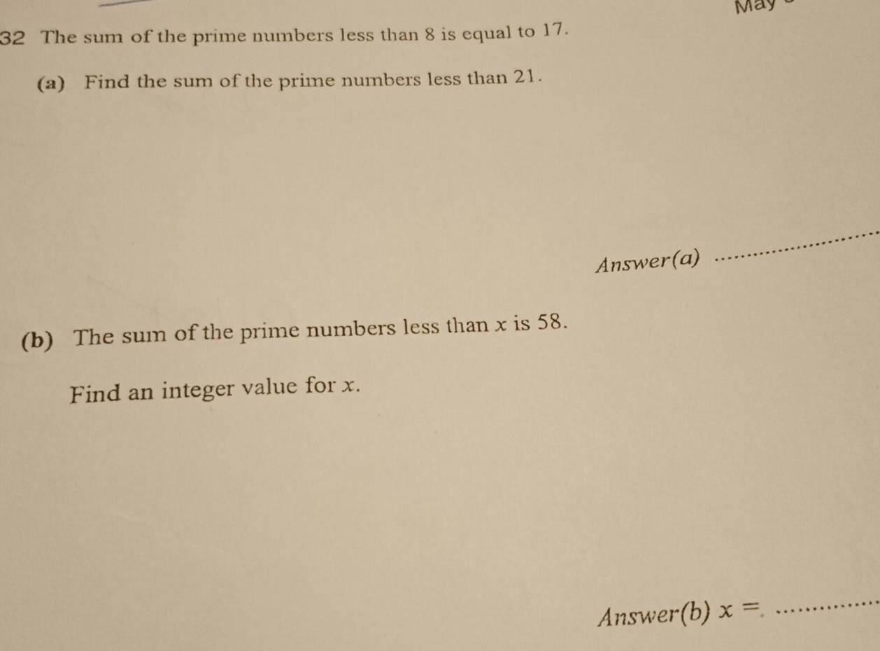 May 
32 The sum of the prime numbers less than 8 is equal to 17. 
(a) Find the sum of the prime numbers less than 21. 
Answer(a) 
_ 
(b) The sum of the prime numbers less than x is 58. 
Find an integer value for x. 
Answer(b) x=
_