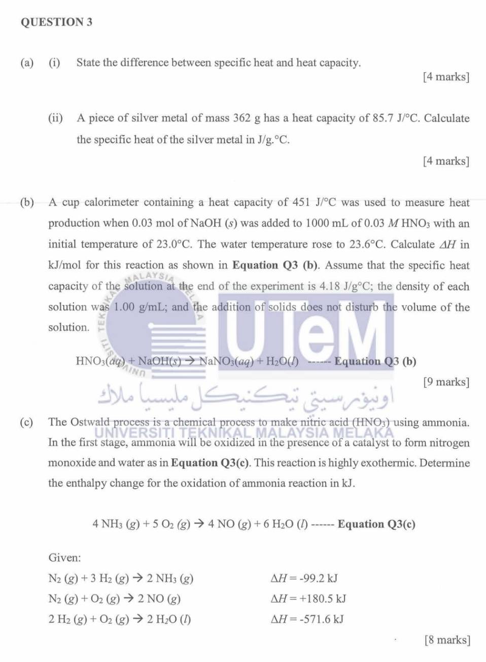 State the difference between specific heat and heat capacity.
[4 marks]
(ii) A piece of silver metal of mass 362 g has a heat capacity of 85.7J/^circ C. Calculate
the specific heat of the silver metal in J/g.^circ C.
[4 marks]
(b) A cup calorimeter containing a heat capacity of 451 J/^circ C was used to measure heat
production when 0.03 mol of NaOH (s) was added to 1000 mL of 0.03 M HNO₃ with an
initial temperature of 23.0°C. The water temperature rose to 23.6°C. Calculate 1H in
kJ/mol for this reaction as shown in Equation Q3 (b). Assume that the specific heat
capacity of the solution at the end of the experiment is 4.18J/g°C; the density of each
solution was 1.00 g/mL; and the addition of solids does not disturb the volume of the
solution.
HNO_3(aq)+NaOH(s)to NaNO_3(aq)+H_2O(l) Equation Q3 (b)
[9 marks]
(c) The Ostwald process is a chemical process to make nitric acid (HNO3) using ammonia.
In the first stage, ammonia will be oxidized in the presence of a catalyst to form nitrogen
monoxide and water as in Equation Q3(c). This reaction is highly exothermic. Determine
the enthalpy change for the oxidation of ammonia reaction in kJ.
4NH_3(g)+5O_2(g)to 4NO(g)+6H_2O(l)to -------E quation Q3(c)
Given:
N_2(g)+3H_2(g)to 2NH_3(g)
Delta H=-99.2kJ
N_2(g)+O_2(g)to 2NO(g)
Delta H=+180.5kJ
2H_2(g)+O_2(g)to 2H_2O(l)
Delta H=-571.6kJ
[8 marks]