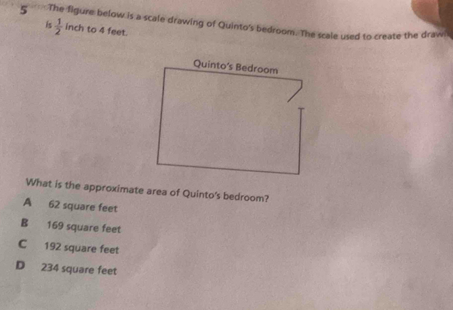 The figure below is a scale drawing of Quinto's bedroom. The scale used to create the draw
is  1/2  inch to 4 feet.
Quinto’s Bedroom
What is the approximate area of Quinto's bedroom?
A 62 square feet
B 169 square feet
C 192 square feet
D 234 square feet