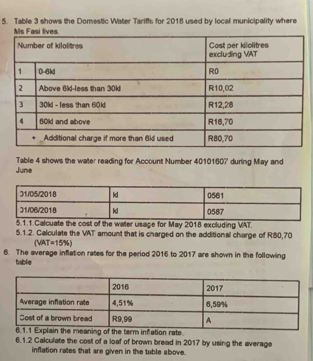 Table 3 shows the Domestic Water Tariffs for 2018 used by local municipality where 
Table 4 shows the water reading for Account Number 40101607 during May and 
June 
5.1.1.Calcuate the cost of the water usage for May 2018 excluding VAT. 
5.1.2. Calculate the VAT amount that is charged on the additional charge of R80,70
(VAT=15% )
6. The average inflation rates for the period 2016 to 2017 are shown in the following 
table 
6.1.2 Calculate the cost of a loaf of brown bread in 2017 by using the average 
inflation rates that are given in the table above.