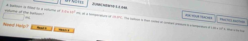 MY NOTES 
volume of the balloon? 
ZUMCHEM10 5.E.048. ASK YOUR TEACHER PRACTICE ANOTHER
□ mL
A balloon is filled to a volume of 3.0* 10^2mL at a temperature of 19.0°C. The balloon is then cooled at constant pressure to a temperature of 
Need Help? Read It Watch It
1.00* 10^2K. What is the final