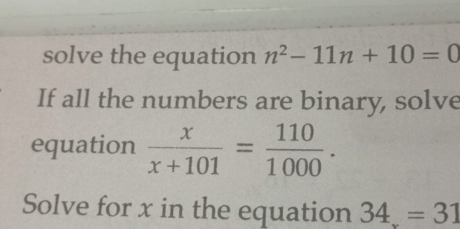 solve the equation n^2-11n+10=0
If all the numbers are binary, solve 
equation  x/x+101 = 110/1000 . 
Solve for x in the equation 34=31