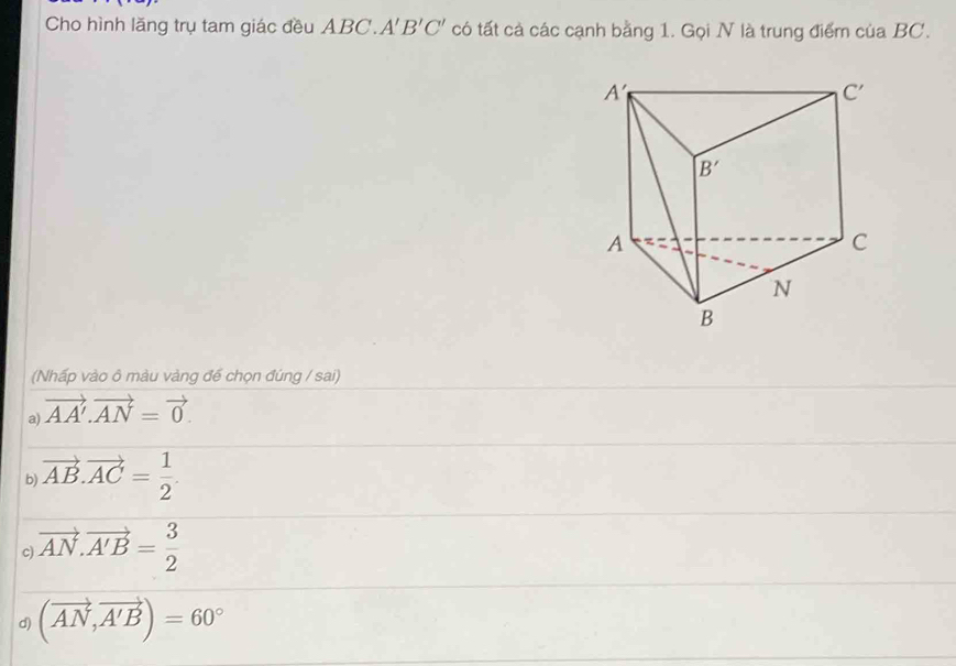 Cho hình lăng trụ tam giác đều ABC. A'B'C' có tất cả các cạnh bằng 1. Gọi N là trung điểm của BC.
(Nhấp vào ô màu vàng đế chọn đúng / sai)
a) vector AA'.vector AN=vector 0.
b) vector AB.vector AC= 1/2 .
c vector AN.vector A'B= 3/2 
d) (vector AN,vector A'B)=60°