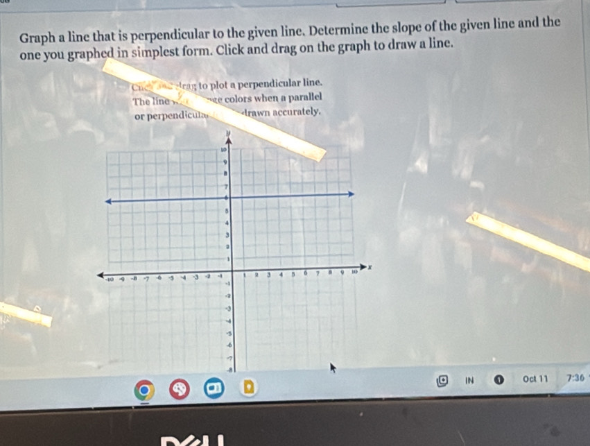 Graph a line that is perpendicular to the given line. Determine the slope of the given line and the 
one you graphed in simplest form. Click and drag on the graph to draw a line. 
Cnea and etrag to plot a perpendicular line. 
The line e colors when a parallel 
or perpendicula 7:36