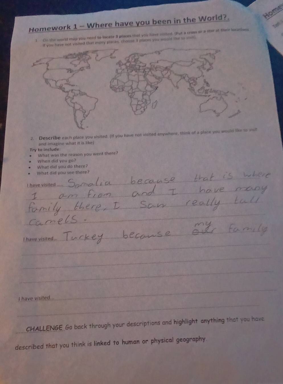 Home 
Homework 1 - Where have you been in the World?. 
1. On the world map you need to locate 3 places that you have visited. (Put a cross or a star at their locations 
many places, choose 3 places you would liker to sisit! 
2. Describe each place you visited. (If you have not visited anywhere, think o 
and imagine what it is like) 
Try to include: 
What was the reason you went there? 
When did you go? 
What did you do there? 
_ 
What did you see there? 
_ 
I have visited 
_ 
_ 
_ 
_ 
I have visited.. 
_ 
_ 
_ 
I have visited... 
_ 
_ 
CHALLENGE Go back through your descriptions and highlight anything that you have 
described that you think is linked to human or physical geography.