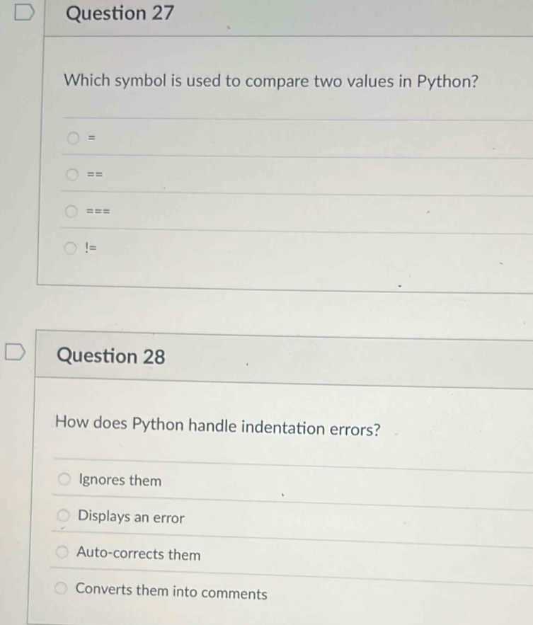 Which symbol is used to compare two values in Python?
=
==
===
!= 
Question 28
How does Python handle indentation errors?
Ignores them
Displays an error
Auto-corrects them
Converts them into comments