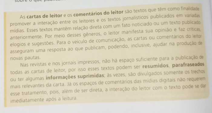 As cartas de leitor e os comentários do leitor são textos que têm como finalidade 
promover a interação entre os leitores e os textos jornalísticos publicados em variadas 
mídias. Esses textos mantêm relação direta com um fato noticiado ou um texto publicado 
anteriormente. Por meio desses gêneros, o leitor manifesta sua opinião e faz críticas, 
elogios e sugestões. Para o veículo de comunicação, as cartas ou comentários do leitor 
asseguram uma resposta ao que publicam, podendo, inclusive, ajudar na produção de 
novas pautas. 
Nas revistas e nos jornais impressos, não há espaço suficiente para a publicação de 
todas as cartas de leitor, por isso esses textos podem ser resumidos, parafraseados 
ou ter algumas informações suprimidas; às vezes, são divulgados somente os trechos 
mais relevantes da carta. Já os espaços de comentários das mídias digitais não requerem 
esse tratamento, pois, além de ser direta, a interação do leitor com o texto pode se dar 
imediatamente após a leitura.